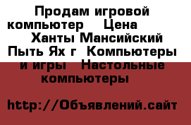 Продам игровой компьютер  › Цена ­ 25 000 - Ханты-Мансийский, Пыть-Ях г. Компьютеры и игры » Настольные компьютеры   